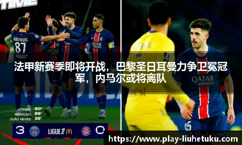 法甲新赛季即将开战，巴黎圣日耳曼力争卫冕冠军，内马尔或将离队