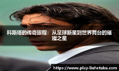科斯塔的传奇旅程：从足球新星到世界舞台的璀璨之星