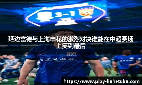 延边富德与上海申花的激烈对决谁能在中超赛场上笑到最后