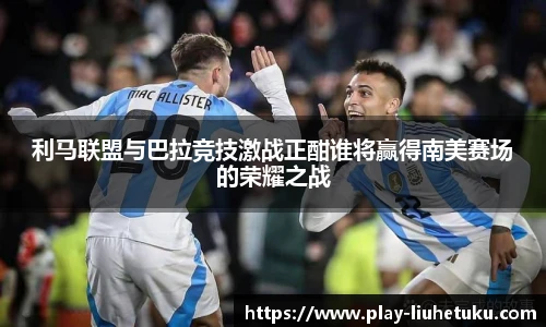 利马联盟与巴拉竞技激战正酣谁将赢得南美赛场的荣耀之战