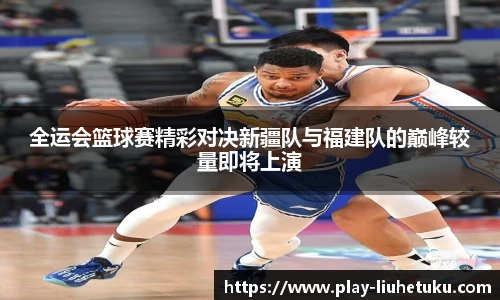 全运会篮球赛精彩对决新疆队与福建队的巅峰较量即将上演