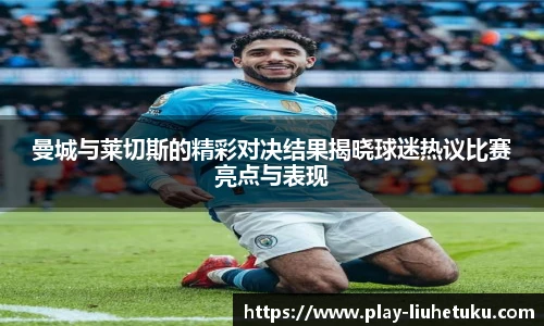 曼城与莱切斯的精彩对决结果揭晓球迷热议比赛亮点与表现